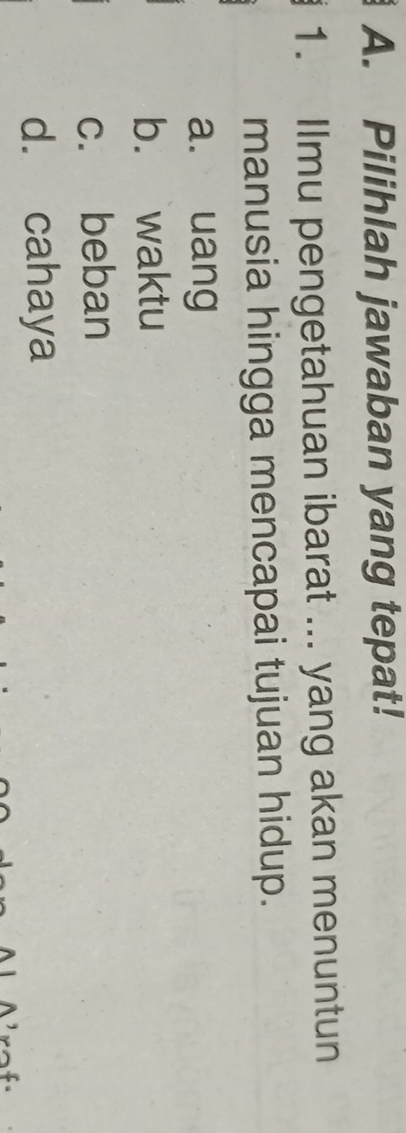 Pilihlah jawaban yang tepat!
1. Ilmu pengetahuan ibarat ... yang akan menuntun
manusia hingga mencapai tujuan hidup.
a. uang
b. waktu
c. beban
d. cahaya