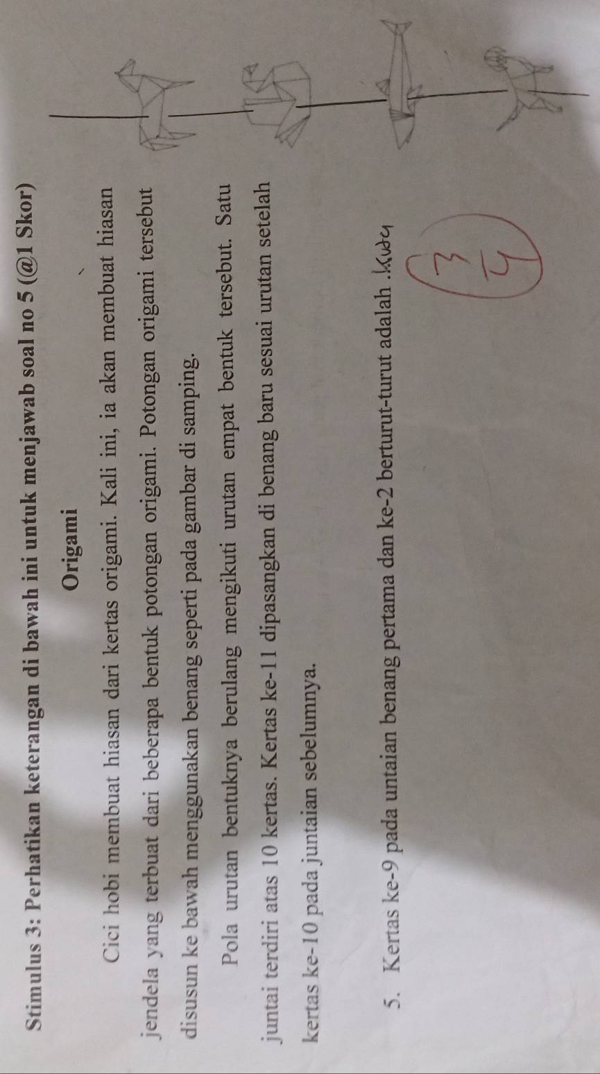 Stimulus 3: Perhatikan keterangan di bawah ini untuk menjawab soal no 5 (@1 Skor) 
Origami 
Cici hobi membuat hiasan dari kertas origami. Kali ini, ia akan membuat hiasan 
jendela yang terbuat dari beberapa bentuk potongan origami. Potongan origami tersebut 
disusun ke bawah menggunakan benang seperti pada gambar di samping. 
Pola urutan bentuknya berulang mengikuti urutan empat bentuk tersebut. Satu 
juntai terdiri atas 10 kertas. Kertas ke- 11 dipasangkan di benang baru sesuai urutan setelah 
kertas ke -10 pada juntaian sebelumnya. 
5. Kertas ke -9 pada untaian benang pertama dan ke -2 berturut-turut adalah .k&