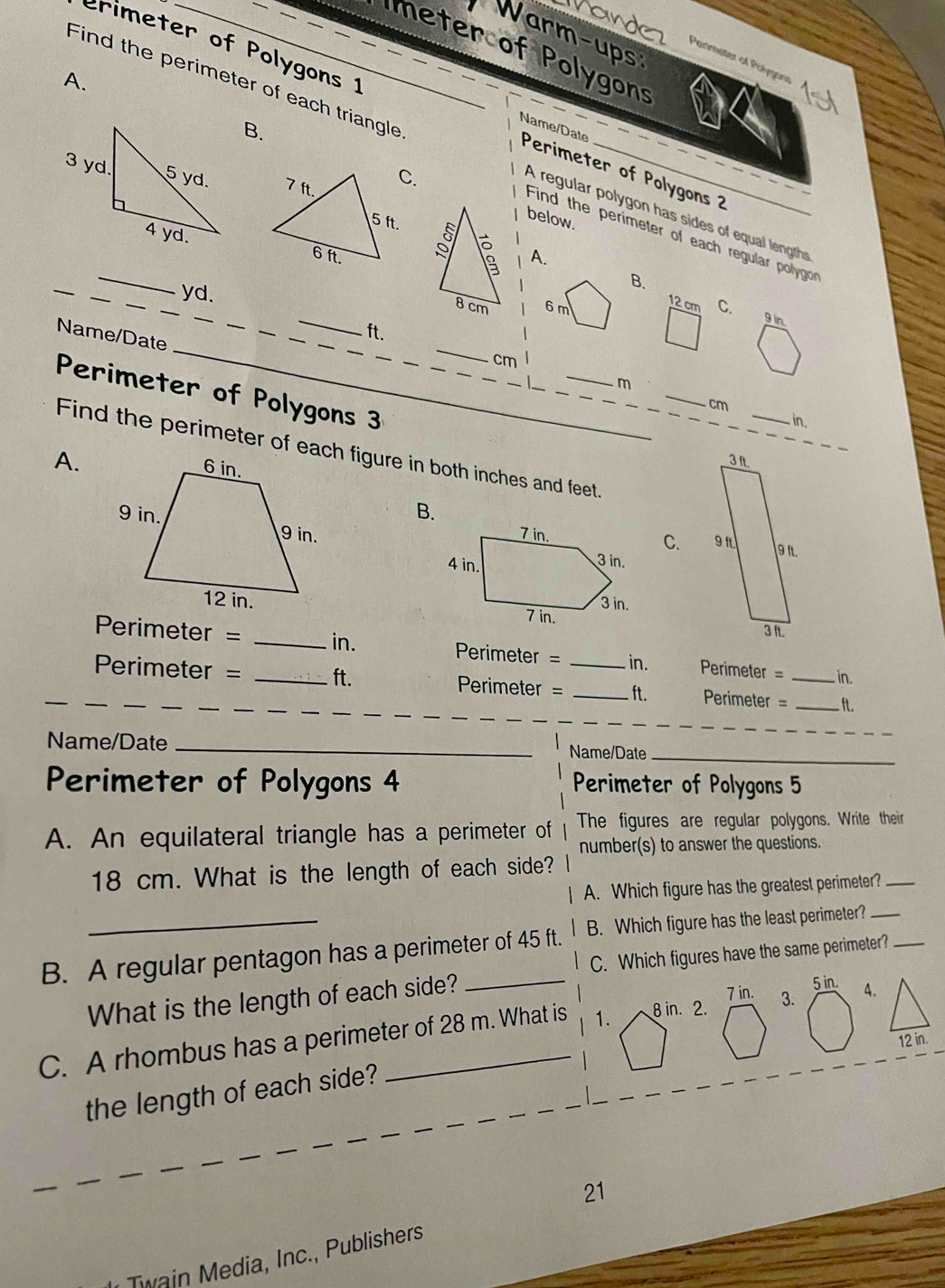 Vande 
Warm-ups 
erimeter of Polygons 1 
eter of Polygons 
Parimeter of Polygons 
A. 
B. 
Find the perimeter of each triangle A regular polygon has sides of equal lengths 
Name/Date Perimeter of Polygons 2 

below. 
A. 
_ 
_ 
Find the perimeter of each regular pollygo 
yd. 
B. 
_ 
_ 
_
8 cm 6 m C. 
Name/Date 
_ 
_
12 cm 9 in
_ 
_
ft. 
_
cm
Perimeter of Polygons 3__ 
_ 
_ 
__ 
_
m
_
cm _ in. 
A. 
3 I. 
B. 

C. 91
9 1.
3 ft.
Perimeter = _ in. Perimeter = in. Perimeter = in.
Perimeter = _ ft. Perimeter = _ _  ft. Perimeter = _ _  ft. 
_ 
Name/Date _Name/Date_ 
Perimeter of Polygons 4 Perimeter of Polygons 5 
A. An equilateral triangle has a perimeter of The figures are regular polygons. Write their 
number(s) to answer the questions.
18 cm. What is the length of each side? 
A. Which figure has the greatest perimeter?_ 
_ 
B. Which figure has the least perimeter?_ 
B. A regular pentagon has a perimeter of 45 ft. C. Which figures have the same perimeter?
7 in. 
What is the length of each side? 5 in. 
C. A rhombus has a perimeter of 28 m. What is 1. 8 in. 2. 3. 4. 
the length of each side? 
21 
Twain Media, Inc., Publishers