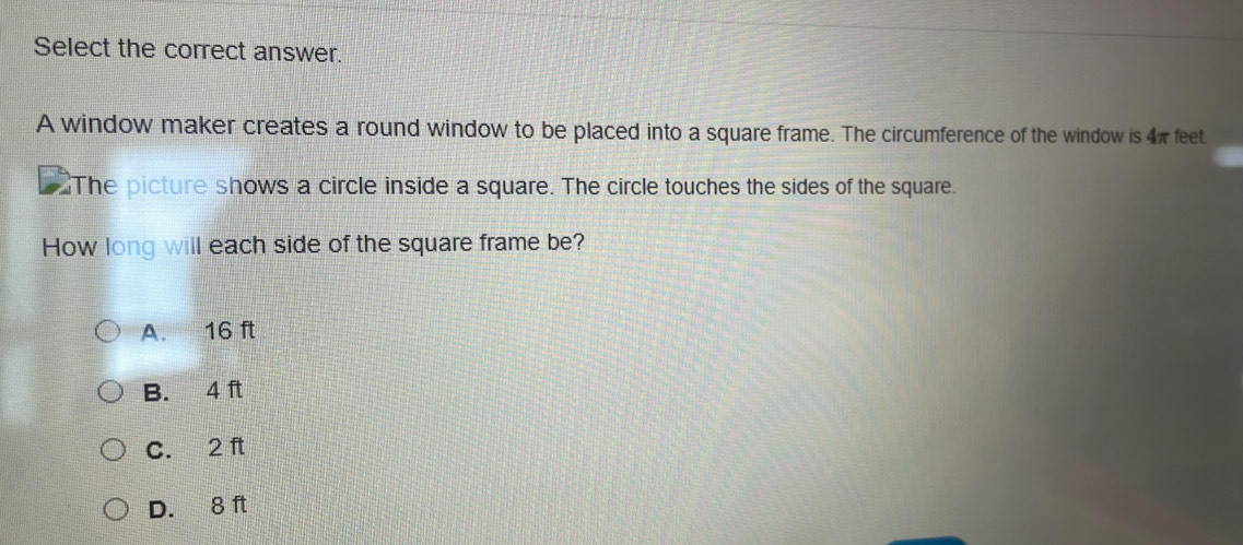 Select the correct answer.
A window maker creates a round window to be placed into a square frame. The circumference of the window is 4π feet
The picture shows a circle inside a square. The circle touches the sides of the square.
How long will each side of the square frame be?
A. 16 ft
B. 4 ft
C. 2 ft
D. 8 ft