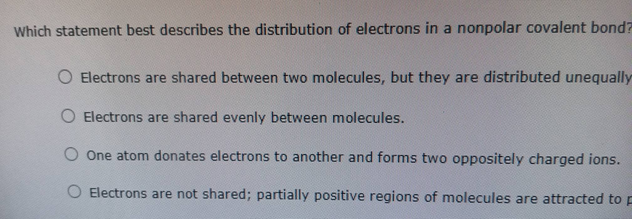 Which statement best describes the distribution of electrons in a nonpolar covalent bond?
Electrons are shared between two molecules, but they are distributed unequally
Electrons are shared evenly between molecules.
One atom donates electrons to another and forms two oppositely charged ions.
Electrons are not shared; partially positive regions of molecules are attracted to p