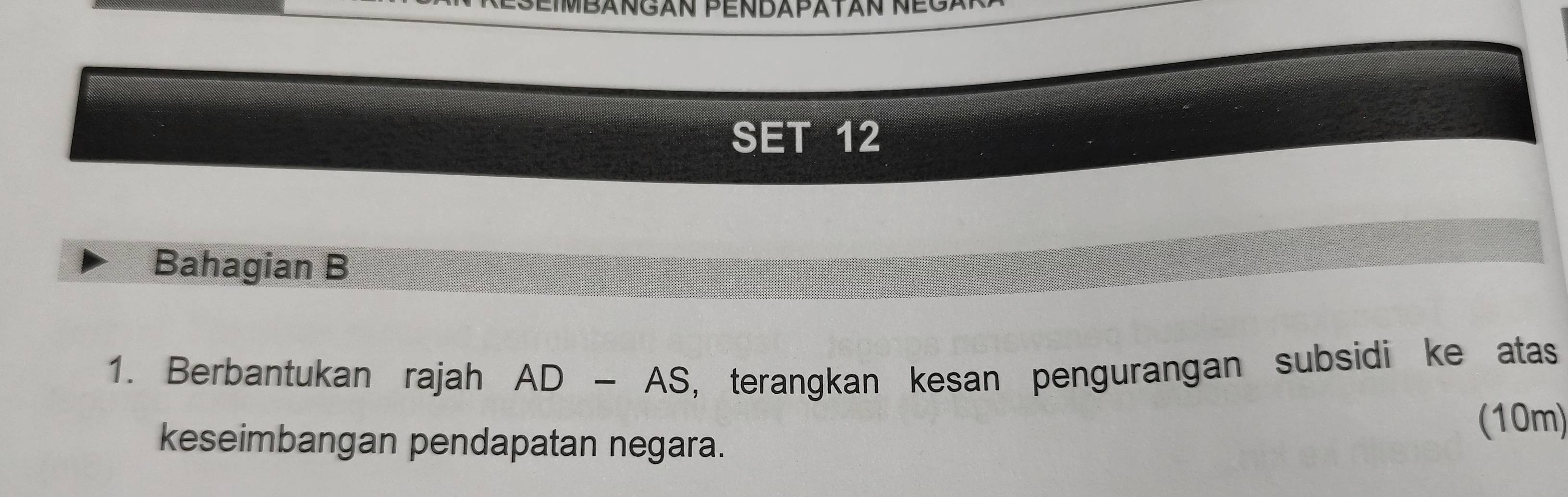 SEIMBANGAN PENDAPATAN NEGa 
SET 12 
Bahagian B 
1. Berbantukan rajah AD-AS , terangkan kesan pengurangan subsidi ke atas 
keseimbangan pendapatan negara. 
(10m)