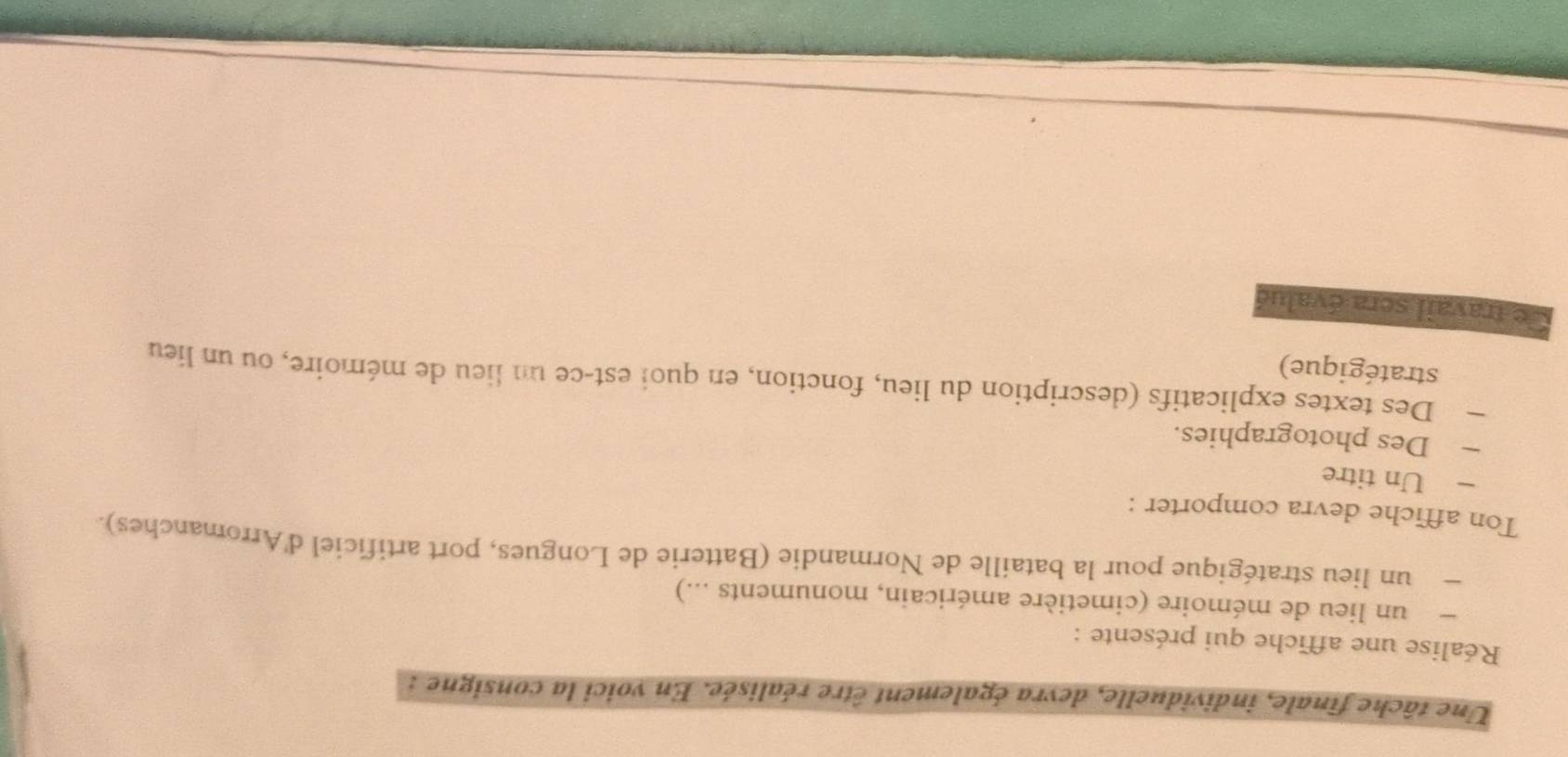 Une tâche finale, individuelle, devra également être réalisée. En voici la consigne : 
Réalise une affiche qui présente : 
un lieu de mémoire (cimetière américain, monuments ...) 
un lieu stratégique pour la bataille de Normandie (Batterie de Longues, port artificiel d'Arromanches). 
Ton affiche devra comporter : 
Un titre 
Des photographies. 
— Des textes explicatifs (description du lieu, fonction, en quoi est-ce un lieu de mémoire, ou un lieu 
stratégique) 
Ce travail sera évalué