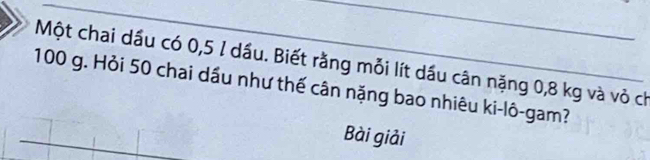 Một chai dầu có 0,5 1 dầu. Biết rằng mỗi lít dầu cân nặng 0,8 kg và vỏ ch
100 g. Hỏi 50 chai dầu như thế cân nặng bao nhiêu ki-lô-gam? 
Bài giải