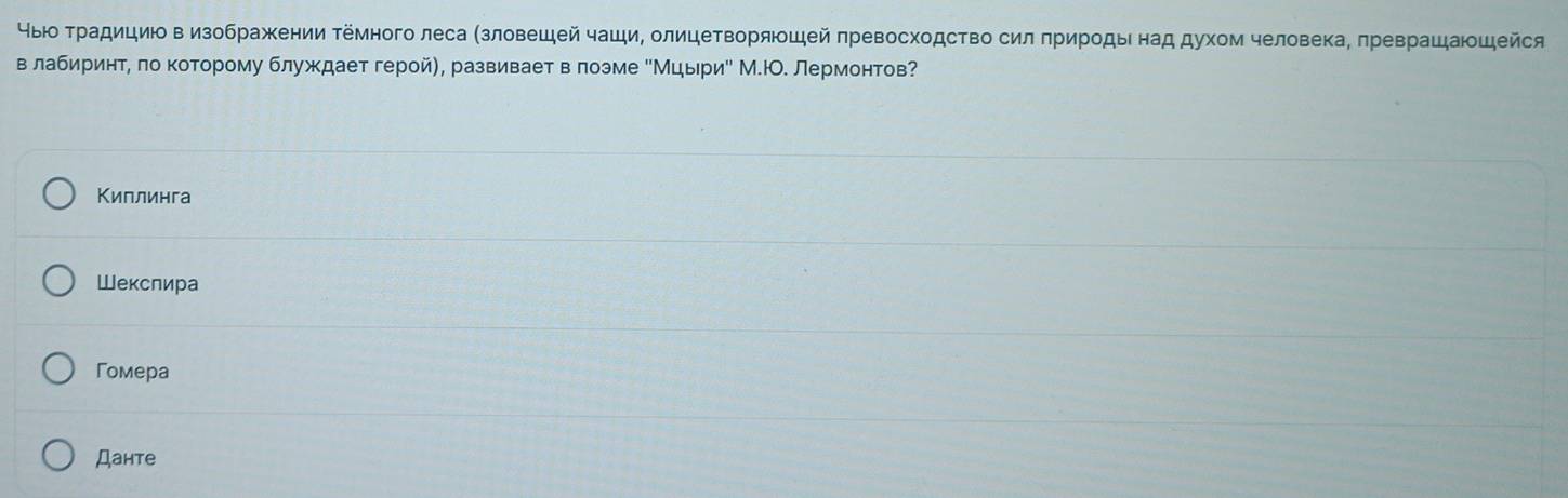 чыюо Τрадициюовизображении ΤΕмного леса (зловешей чаши, олицетворяоцей πревосходство силπрирοдынад духом человекаΒ πреврашаюшейся
в лабиринтη πо которому блуждает геройη, развивает в πоэме еМцырие М.ю. Лермонтов?
Киплинга
Шекслира
Гoмeрa
Дантe