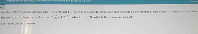 Word problem involving the maximum or minimum of a quadratic function 
A vehicle factory manufactures cars. The unit cost C (the cost in dollars to make each car) depends on the number of cars made. If x cars are made, then 
the unit cost is given by the function C(x)=1.2x^2-744x+126,958. What is the minimum unit cost? 
Do not round your answer.