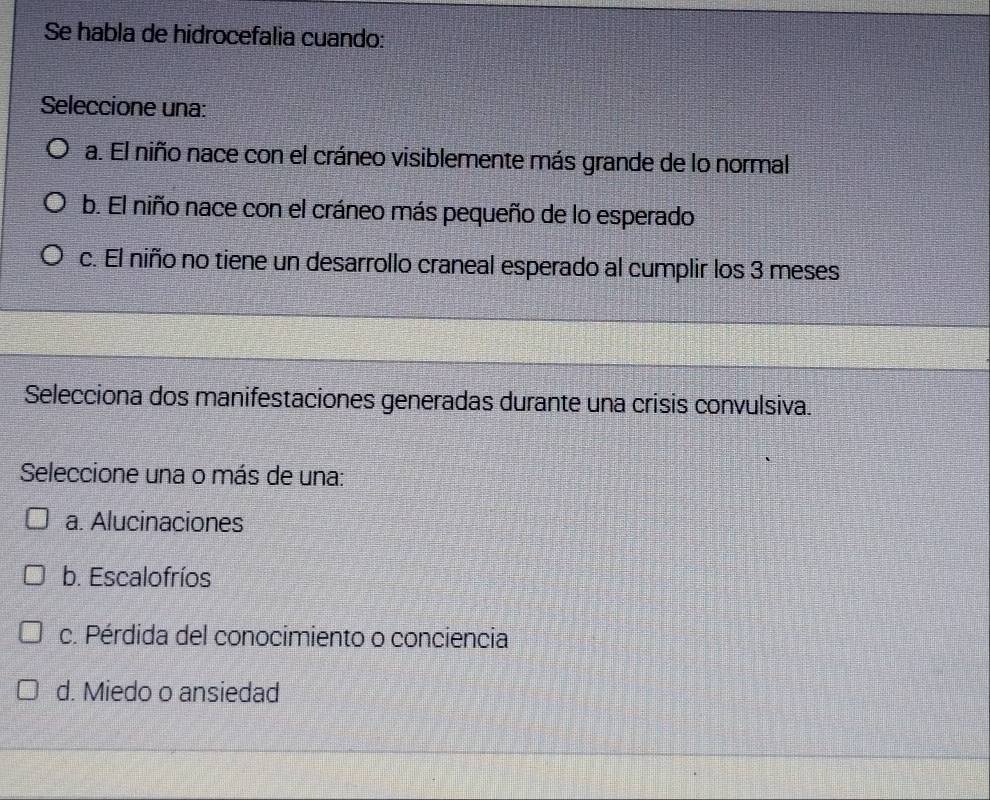 Se habla de hidrocefalia cuando:
Seleccione una:
a. El niño nace con el cráneo visiblemente más grande de lo normal
b. El niño nace con el cráneo más pequeño de lo esperado
c. El niño no tiene un desarrollo craneal esperado al cumplir los 3 meses
Selecciona dos manifestaciones generadas durante una crisis convulsiva.
Seleccione una o más de una:
a. Alucinaciones
b. Escalofríos
c. Pérdida del conocimiento o conciencia
d. Miedo o ansiedad