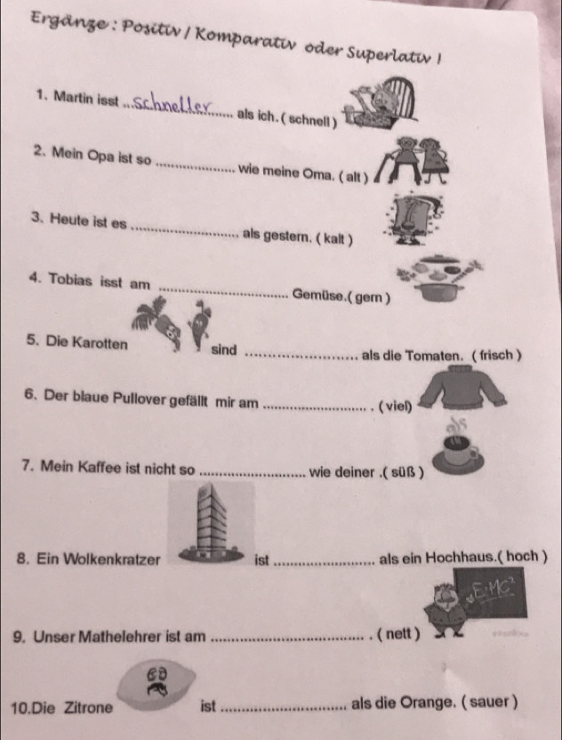 Ergänze : Positiv / Komparativ oder Superlativ ! 
1. Martin isst_ als ich. ( schnell ) 
2. Mein Opa ist so _wie meine Oma. ( alt ) 
3. Heute ist es _als gestern. ( kalt ) 
4. Tobias isst am _Gemüse.( gern ) 
5. Die Karotten sind_ 
als die Tomaten. ( frisch ) 
6. Der blaue Pullover gefällt mir am_ 
. ( viel) 
7. Mein Kaffee ist nicht so _wie deiner .( süß ) 
8. Ein Wolkenkratzer ist_ als ein Hochhaus.( hoch ) 
9. Unser Mathelehrer ist am _( nett ) 
10.Die Zitrone ist _als die Orange. ( sauer )