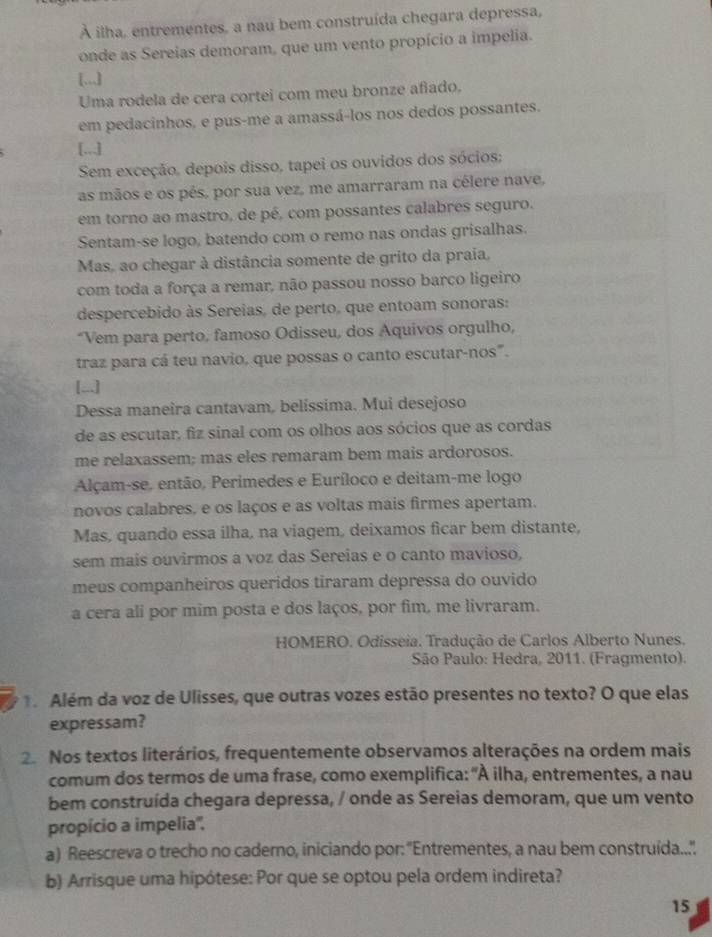 À ilha, entrementes, a nau bem construída chegara depressa,
onde as Sereias demoram, que um vento propício a impelia.
[...]
Uma rodela de cera cortei com meu bronze afiado.
em pedacinhos, e pus-me a amassá-los nos dedos possantes.
[.,,.]
Sem exceção, depois disso, tapei os ouvidos dos sócios;
as mãos e os pés, por sua vez, me amarraram na célere nave,
em torno ao mastro, de pé, com possantes calabres seguro.
Sentam-se logo, batendo com o remo nas ondas grisalhas.
Mas, ao chegar à distância somente de grito da praia,
com toda a força a remar, não passou nosso barco ligeiro
despercebido às Sereias, de perto, que entoam sonoras:
*Vem para perto, famoso Odisseu, dos Aquivos orgulho,
traz para cá teu navio, que possas o canto escutar-nos".
[...]
Dessa maneira cantavam, belíssima. Mui desejoso
de as escutar, fiz sinal com os olhos aos sócios que as cordas
me relaxassem; mas eles remaram bem mais ardorosos.
Alçam-se. então, Perimedes e Euríloco e deitam-me logo
novos calabres, e os laços e as voltas mais firmes apertam.
Mas, quando essa ilha, na viagem, deixamos ficar bem distante,
sem mais ouvirmos a voz das Sereias e o canto mavioso,
meus companheiros queridos tiraram depressa do ouvido
a cera ali por mim posta e dos laços, por fim, me livraram.
HOMERO. Odisseia. Tradução de Carlos Alberto Nunes.
São Paulo: Hedra, 2011. (Fragmento).
1. Além da voz de Ulisses, que outras vozes estão presentes no texto? O que elas
expressam?
2. Nos textos literários, frequentemente observamos alterações na ordem mais
comum dos termos de uma frase, como exemplifica: "À ilha, entrementes, a nau
bem construída chegara depressa, / onde as Sereias demoram, que um vento
propício a impelia'',
a) Reescreva o trecho no caderno, iniciando por: "Entrementes, a nau bem construida....
b) Arrisque uma hipótese: Por que se optou pela ordem indireta?
15