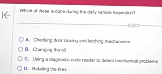 Which of these is done during the daily vehicle inspection?
A. Checking door closing and latching mechanisms
B. Changing the oil
C. Using a diagnostic code reader to detect mechanical problems
D. Rotating the tires