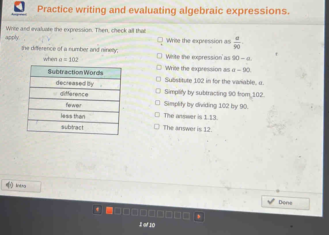 Assignment Practice writing and evaluating algebraic expressions.
Write and evaluate the expression. Then, check all that
apply. Write the expression as  a/90 ·
the difference of a number and ninety;
when a=102
Write the expression as 90-a.
Write the expression as a-90. 
Substitute 102 in for the variable, a.
Simplify by subtracting 90 from 102.
Simplify by dividing 102 by 90.
The answer is 1.13.
The answer is 12.
Intro
Done
1 of 10