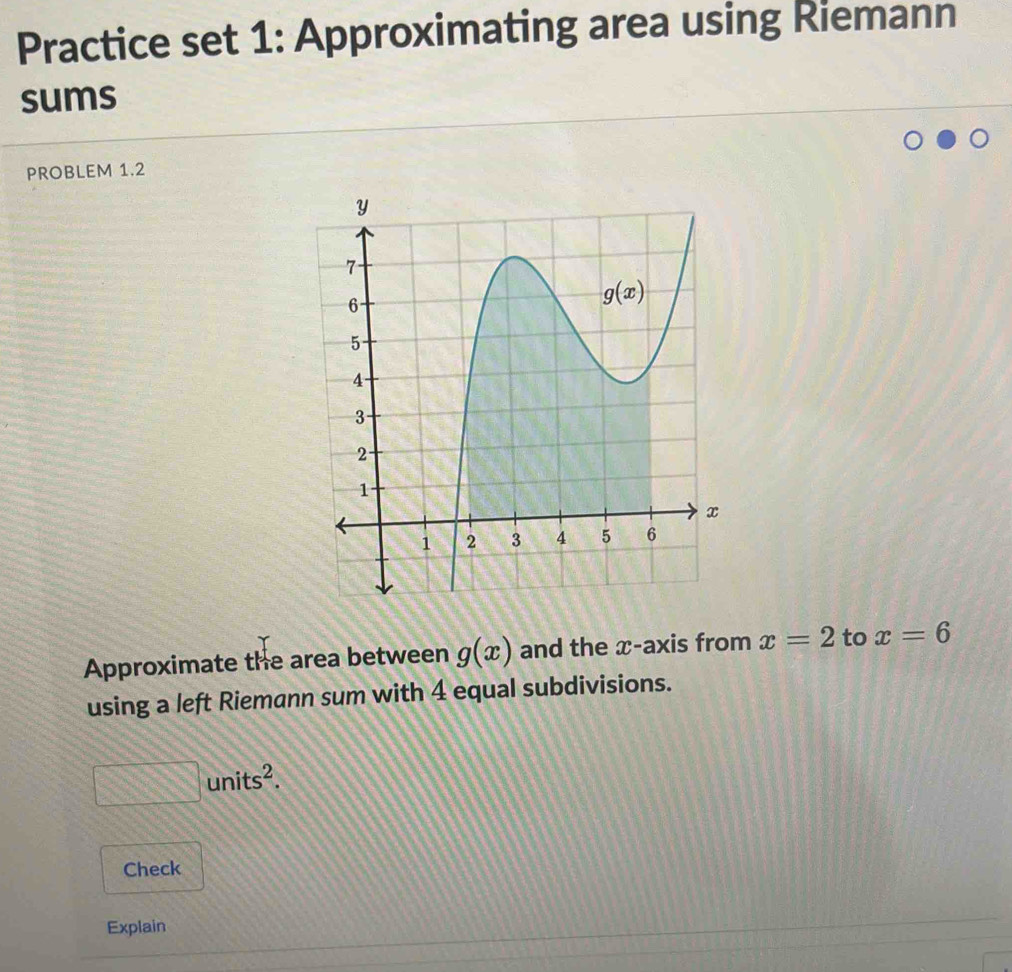 Practice set 1: Approximating area using Riemann
sums
PROBLEM 1.2
Approximate the area between g(x) and the x-axis from x=2 to x=6
using a left Riemann sum with 4 equal subdivisions.
□ units^2.
Check
Explain