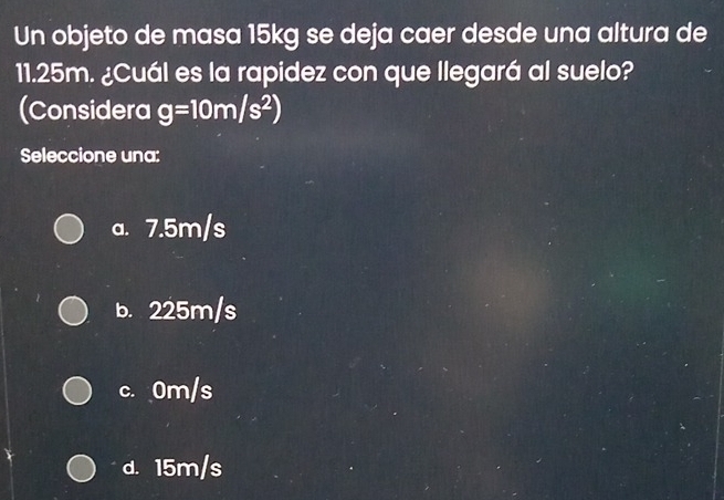 Un objeto de masa 15kg se deja caer desde una altura de
11.25m. ¿Cuál es la rapidez con que llegará al suelo?
(Considera g=10m/s^2)
Seleccione una:
a. 7.5m/s
b. 225m/s
c. 0m/s
d. 15m/s