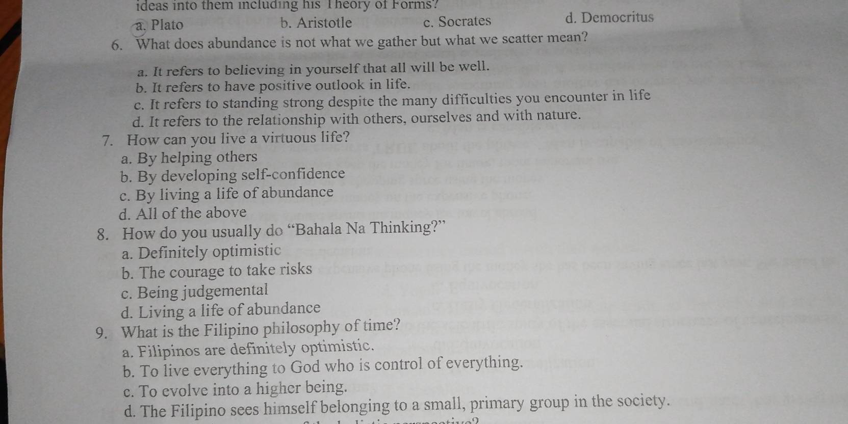 ideas into them including his Theory of Forms?
a. Plato b. Aristotle c. Socrates d. Democritus
6. What does abundance is not what we gather but what we scatter mean?
a. It refers to believing in yourself that all will be well.
b. It refers to have positive outlook in life.
c. It refers to standing strong despite the many difficulties you encounter in life
d. It refers to the relationship with others, ourselves and with nature.
7. How can you live a virtuous life?
a. By helping others
b. By developing self-confidence
c. By living a life of abundance
d. All of the above
8. How do you usually do “Bahala Na Thinking?”
a. Definitely optimistic
b. The courage to take risks
c. Being judgemental
d. Living a life of abundance
9. What is the Filipino philosophy of time?
a. Filipinos are definitely optimistic.
b. To live everything to God who is control of everything.
c. To evolve into a higher being.
d. The Filipino sees himself belonging to a small, primary group in the society.