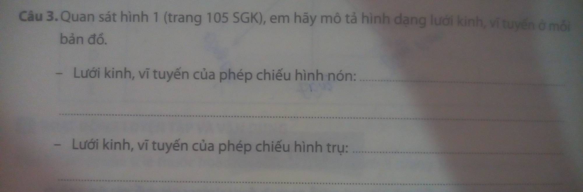 Quan sát hình 1 (trang 105 SGK), em hãy mô tả hình dạng lưới kinh, vĩ tuyến ở mỗi 
bản đồ. 
- Lưới kinh, vĩ tuyến của phép chiếu hình nón:_ 
_ 
- Lưới kinh, vĩ tuyến của phép chiếu hình trụ:_ 
_