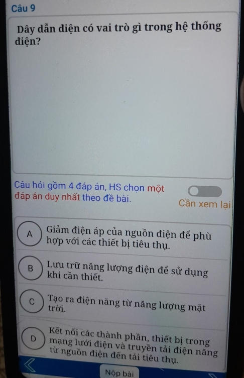 Dây dẫn điện có vai trò gì trong hệ thống
điện?
Câu hỏi gồm 4 đáp án, HS chọn một
đáp án duy nhất theo đề bài. Cần xem lại
A Giảm điện áp của nguồn điện để phù
hợp với các thiết bị tiêu thụ.
Lưu trữ năng lượng điện để sử dụng
B khi cần thiết.
C Tạo ra điện năng từ năng lượng mặt
trời.
Kết nối các thành phần, thiết bị trong
D mạng lưới điện và truyền tải điện năng
từ nguồn điện đến tái tiêu thụ.
Nộp bài