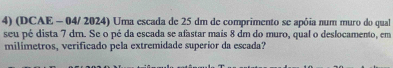 (DCAE - 04/ 2024) Uma escada de 25 dm de comprimento se apóia num muro do qual 
seu pé dista 7 dm. Se o pé da escada se afastar mais 8 dm do muro, qual o deslocamento, em 
milímetros, verificado pela extremidade superior da escada?