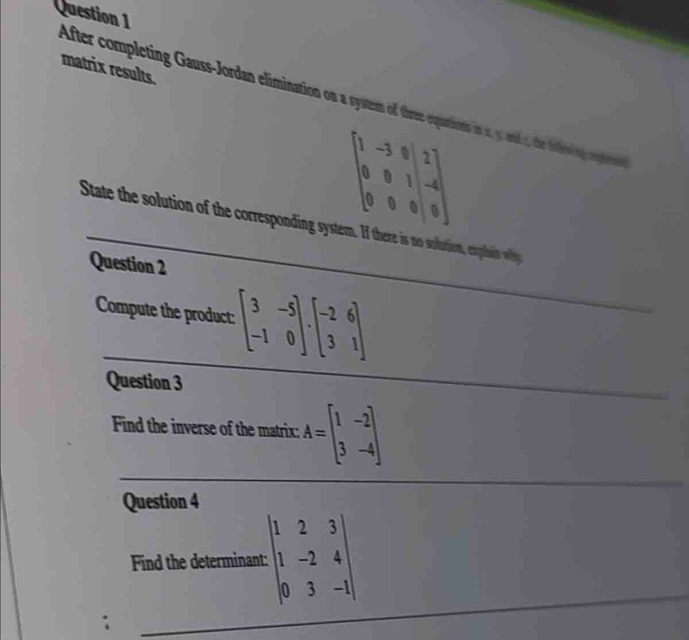 matrix results. 
After completing Gaus-Jordan elimination on a system of threequations in s y, and1, the fohing cptrees
beginbmatrix 1&-3&0&2 0&0&1&-4 0&0&0&|0endbmatrix
State the solution of the corresponding system. If there is no solution, expait whng 
Question 2 
Compute the product: :beginbmatrix 3&-5 -1&0endbmatrix .beginbmatrix -2&6 3&1endbmatrix
Question 3 
Find the inverse of the matrix: A=beginbmatrix 1&-2 3&-4endbmatrix
Question 4 
Find the determinant: beginvmatrix 1&2&3 1&-2&4 0&3&-1endvmatrix.