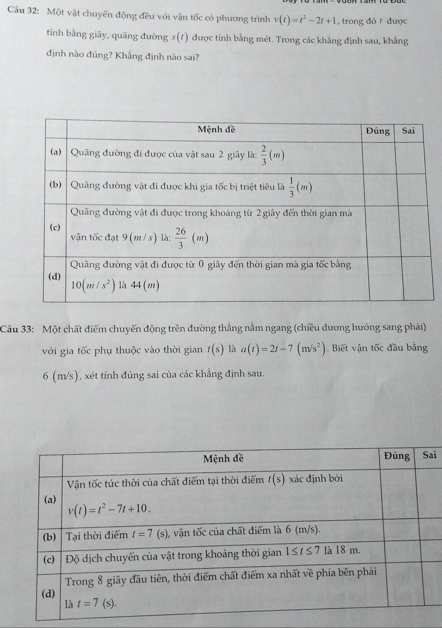 Một vật chuyển động đều với vận tốc có phương trình v(t)=t^2-2t+1 ,trong đó  được
tính bằng giây, quãng đường s (1) được tính bằng mét. Trong các khẳng định sau, khẳng
định nào đúng? Khẳng định nào sai?
Câu 33: Một chất điểm chuyển động trên đường thẳng nằm ngang (chiều dương hướng sang phải)
với gia tốc phụ thuộc vào thời gian t(s) là a(t)=2t-7(m/s^2). Biết vận tốc đầu bằng
6 (m/s), xét tính đúng sai của các khẳng định sau.
i