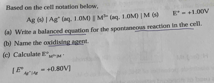 Based on the cell notation below,
Ag(s)|Ag^+(aq,1.0M)parallel M^(3+)(aq,1.0M)|M(s) E°=+1.00V
(a) Write a balanced equation for the spontaneous reaction in the cell. 
(b) Name the oxidising agent. 
(c) Calculate E°_M^(3+)|
[E°_Ag^+|Ag^circ =+0.80V]