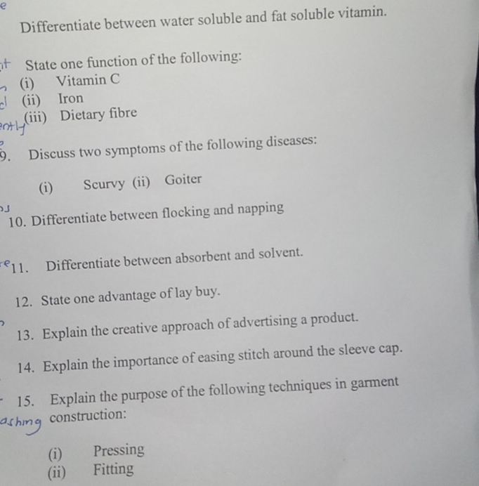 Differentiate between water soluble and fat soluble vitamin. 
State one function of the following: 
(i) Vitamin C 
(ii) Iron 
(iii) Dietary fibre 
9. Discuss two symptoms of the following diseases: 
(i) Scurvy (ii) Goiter 
10. Differentiate between flocking and napping 
11. Differentiate between absorbent and solvent. 
12. State one advantage of lay buy. 
13. Explain the creative approach of advertising a product. 
14. Explain the importance of easing stitch around the sleeve cap. 
15. Explain the purpose of the following techniques in garment 
* construction: 
(i) Pressing 
(ii) Fitting