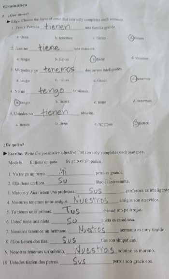 Gramática
2 ¿Qué tenes?
Elge. Choose the form of texer that correctly completes each sentence
1. Tese y Patricia _una familia grande.
a. tiene b. tenemos c. tienes d l ersen
_
2. Juan no una mascota
a. tengo b. tienes cltieme d. tenemos
3. Mi padre y yo _dos perros inteligentes.
a. tengo b. tienes c. tienen d.tenemos
_
4. Yo no hermanos.
a.]engo b. tienes c. tiene d. tenemos
5. Ustedes no_ abuelos.
a. tienes b. tiene c. tenemos d tienes
¿De quién?
Escribe. Write the possessive adjective that correctly completes each sentence.
Modelo Él tiene un gato. Su gato es simpático.
1. Yo tengo un perro. _perro es grande.
2. Ella tiene un libro. _libro es interesante.
3. Marcos y Ana tienen una profesora. _profesora es inteligente
4. Nosotros tenemos unos amigos. _amigos son atrevidos.
5. Tú tienes unas primas. _primas son pelirrojas.
6. Usted tiene una nieta. _nieta es estudiosa.
7. Nosotros tenemos un hermano. _hermano es muy tímido.
8. Ellos tienen dos tías. _tías son simpáticas.
9. Nosotras tenemos un sobrino. _sobrino es moreno.
10. Ustedes tienen dos perros. _perros son graciosos.