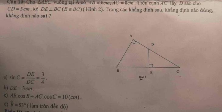 Cho △ ABC vuông tại A có AB=6cm, AC=8cm Trên cạnh AC lấy D sao cho
CD=5cm ,kè DE⊥ BC(E∈ BC) ( Hình 2). Trong các khẳng định sau, khẳng định nào đúng,
khẳng định nào sai ?
a) sin C= DE/DC = 3/4 . Hinh 2
b) DE=3cm.
c) AB.cos B+AC. cos C=10(cm).
d) widehat Bapprox 53° ( làm tròn đến độ)
Phần