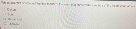 Which scientist developed the first model of the atom that showed the structure of the inside of an atom?
Dalton
Bohr
Rutherford
Thomson