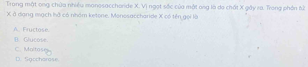 Trong mật ong chứa nhiều monosaccharide X. Vị ngọt sắc của mật ong là do chất X gây ra. Trong phân tử
X ở dạng mạch hở có nhóm ketone. Monosaccharide X có tên gọi là
A. Fructose.
B. Glucose.
C. Maltose
D. Saccharose.