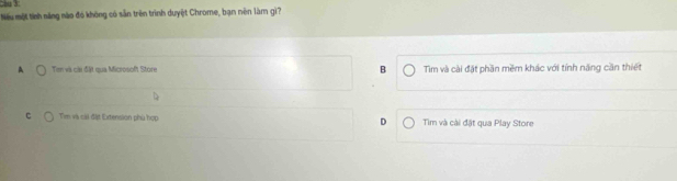 Nếu một tính năng nào đó không có sẵn trên trình duyệt Chrome, bạn nên làm gì?
A Tan và cài đặt qua Microsoft Store B Tim và cài đặt phần mềm khác với tính năng cần thiết
C Tim và cái đặt Extension phú hợp D Tim và cài đặt qua Play Store