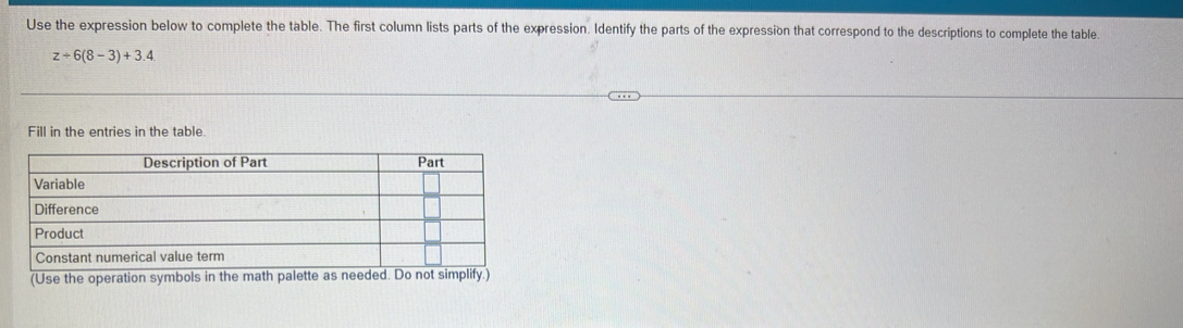 Use the expression below to complete the table. The first column lists parts of the expression. Identify the parts of the expression that correspond to the descriptions to complete the table
z+6(8-3)+3.4
Fill in the entries in the table.