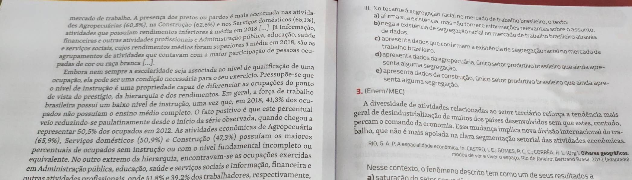 mercado de trabalho. A presença dos pretos ou pardos é mais acentuada nas ativida-
III. No tocante à segregação racial no mercado de trabalho brasileiro, o texto:
des Agropecuárias (60,8%), na Construção (62,6%) e nos Serviços domésticos (65,1% ),
a) afirma sua existência, mas não fornece informações relevantes sobre o assunto.
b) nega a existência de segregação racial no mercado de trabalho brasileiro através
atividades que possuíam rendimentos inferiores à média em 2018 [...]. Já Informação,
de dados.
financeiras e outras atividades profissionais e Administração pública, educação, saúde
c) apresenta dados que confirmam a existência de segregação racial no mercado de
e serviços sociais, cujos rendimentos médios foram superiores à média em 2018, são os
trabalho brasileiro.
agrupamentos de atividades que contavam com a maior participação de pessoas ocu-
d) apresenta dados da agropecuária, único setor produtivo brasileiro que ainda apre-
padas de cor ou raça branca [...].
Embora nem sempre a escolaridade seja associada ao nível de qualificação de uma
senta alguma segregação.
e) apresenta dados da construção, único setor produtivo brasileiro que ainda apre-
ocupação, ela pode ser uma condição necessária para o seu exercício. Pressupõe-se que
senta alguma segregação.
o nível de instrução é uma propriedade capaz de diferenciar as ocupações do ponto
de vista do prestígio, da hierarquia e dos rendimentos. Em geral, a força de trabalho
3. (Enem/MEC)
brasileira possui um baixo nível de instrução, uma vez que, em 2018, 41,3% dos ocu-
A diversidade de atividades relacionadas ao setor terciário reforça a tendência mais
pados não possuíam o ensino médio completo. O fato positivo é que este percentual
veio reduzindo-se paulatinamente desde o início da série observada, quando chegou a
geral de desindustrialização de muitos dos países desenvolvidos sem que estes, contudo,
percam o comando da economia. Essa mudança implica nova divisão internacional do tra-
representar 50,5% dos ocupados em 2012. As atividades econômicas de Agropecuária
balho, que não é mais apoiada na clara segmentação setorial das atividades econômicas.
(65,9% ), Serviços domésticos (50,9% ) e Construção (47,3% ) possuíam os maiores
percentuais de ocupados sem instrução ou com o nível fundamental incompleto ou
RIO, G. A. P. A espacialidade econômica. In: CASTRO, I. E.; GOMES, P. C. C.; CORRÊA, R. L. (Org.). Olhares geográficos:
equivalente. No outro extremo da hierarquia, encontravam-se as ocupações exercidas modos de ver e viver o espaço. Rio de Janeiro: Bertrand Brasil, 2012 (adaptado).
em Administração pública, educação, saúde e serviços sociais e Informação, financeira e
Nesse contexto, o fenômeno descrito tem como um de seus resultados a
outras atividades profissionais, onde 51.8% e 39.2% dos trabalhadores, respectivamente