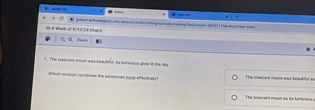 Aware
judson,schookbjects.con/oware2/online1estingApVonlineTesting?testEntryld=68202175&returnView=tests
RLA Week of 9/13/24 Check
Zoom
1. The crescent moon was beautiful. Its luminous glow lit the sky.
Which revision combines the sentences most effectively?
The crescent moon was beautiful as
The crescent moon as its luminous