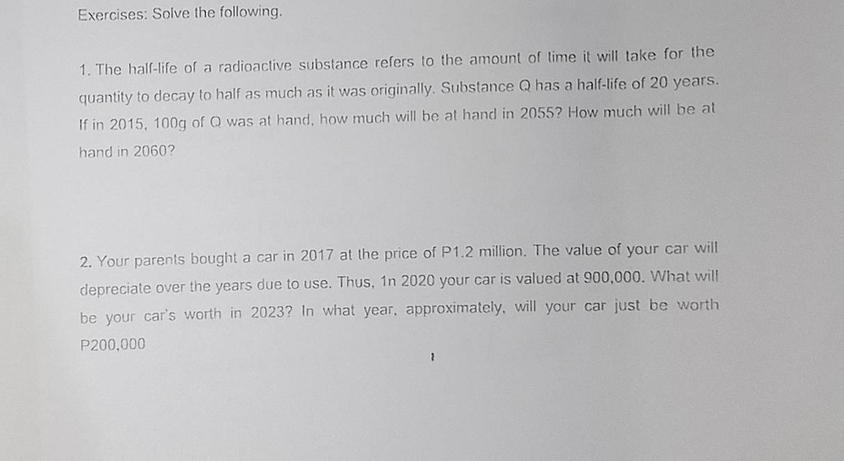 Solve the following. 
1. The half-life of a radioactive substance refers to the amount of time it will take for the 
quantity to decay to half as much as it was originally. Substance Q has a half-life of 20 years. 
If in 2015, 100g of Q was at hand, how much will be at hand in 2055? How much will be at 
hand in 2060? 
2. Your parents bought a car in 2017 at the price of P1.2 million. The value of your car will 
depreciate over the years due to use. Thus, 1n 2020 your car is valued at 900,000. What will 
be your car's worth in 2023? In what year, approximately, will your car just be worth
P200,000