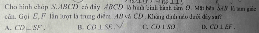 Cho hình chóp S. ABCD có đáy ABCD là hình bình hành tâm O. Mặt bên SAB là tam giác
cân. Gọi E, F lần lượt là trung điểm AB và CD. Khẳng định nào dưới đây sai?
A. CD⊥ SF. B. CD⊥ SE. C. CD⊥ SO. D. CD⊥ EF.