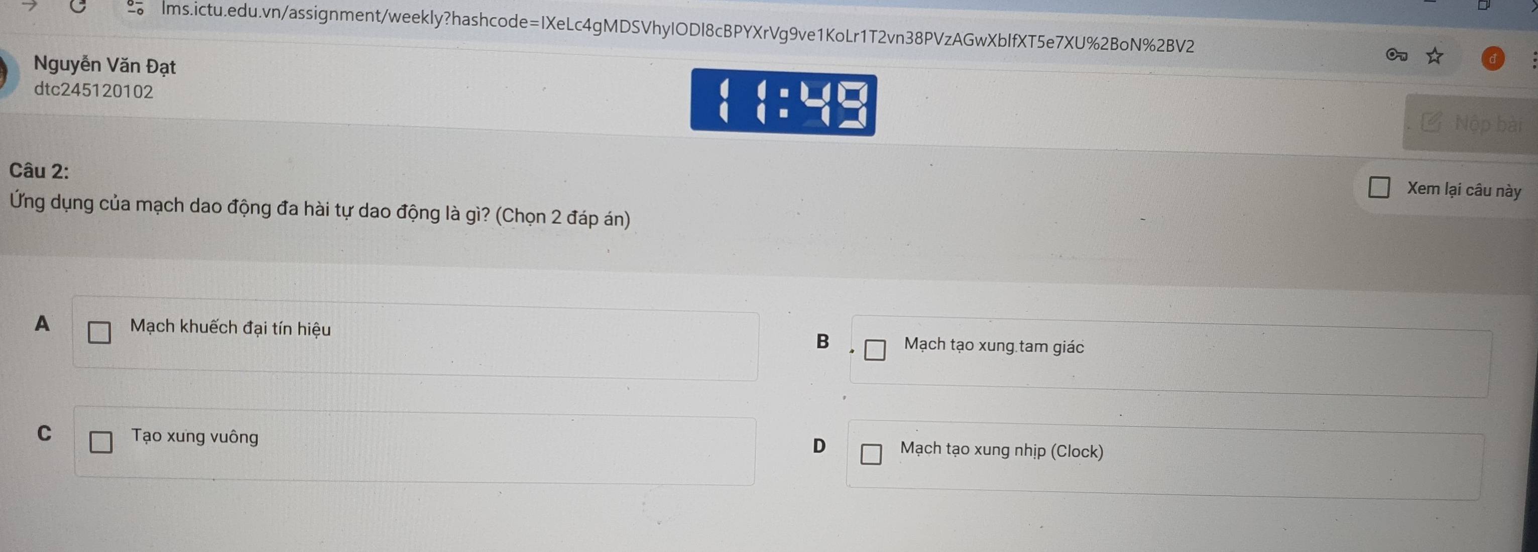 Nguyễn Văn Đạt
On
dtc245120102 beginarrayr 46:45  (_  ∠ Nộp bài
Câu 2:
Xem lại câu này
Ứng dụng của mạch dao động đa hài tự dao động là gì? (Chọn 2 đáp án)
A Mạch khuếch đại tín hiệu B Mạch tạo xung tam giáo
C Tạo xung vuông Mạch tạo xung nhịp (Clock)
D