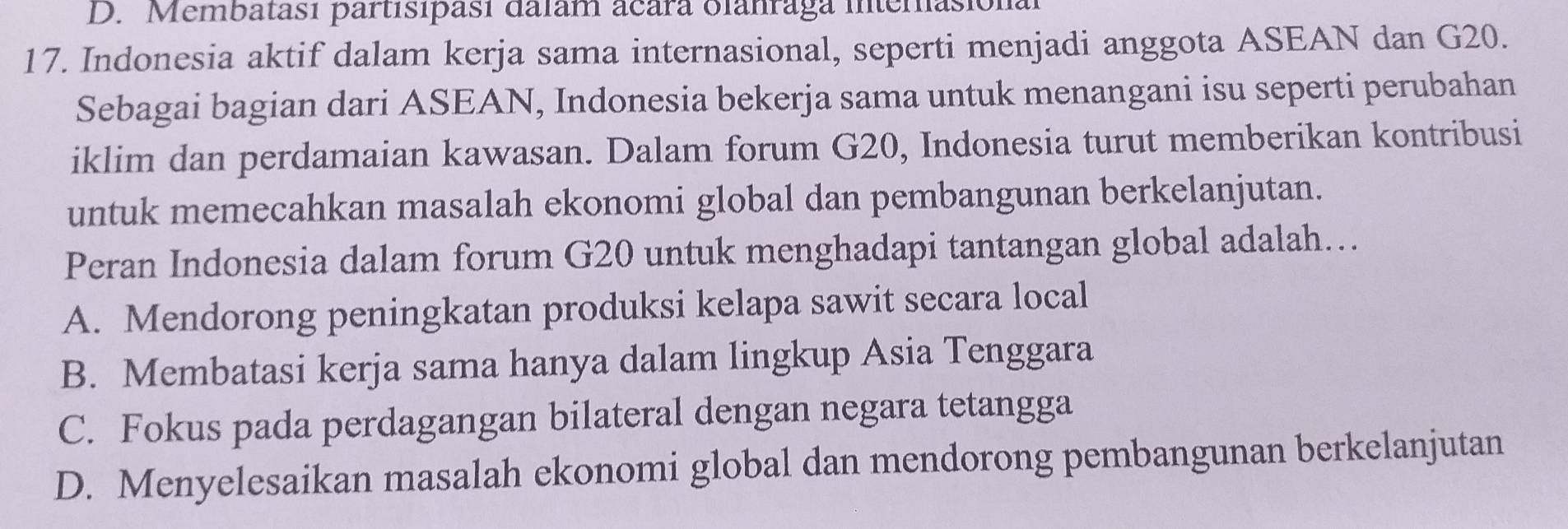 Membatasi partisipasi dalam acara olanraga interasional
17. Indonesia aktif dalam kerja sama internasional, seperti menjadi anggota ASEAN dan G20.
Sebagai bagian dari ASEAN, Indonesia bekerja sama untuk menangani isu seperti perubahan
iklim dan perdamaian kawasan. Dalam forum G20, Indonesia turut memberikan kontribusi
untuk memecahkan masalah ekonomi global dan pembangunan berkelanjutan.
Peran Indonesia dalam forum G20 untuk menghadapi tantangan global adalah…
A. Mendorong peningkatan produksi kelapa sawit secara local
B. Membatasi kerja sama hanya dalam lingkup Asia Tenggara
C. Fokus pada perdagangan bilateral dengan negara tetangga
D. Menyelesaikan masalah ekonomi global dan mendorong pembangunan berkelanjutan