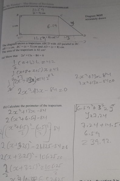 My Exams! -The Home of Revision
Diagram NOT
accurately drawn
The diagram shows a trapezium ABCD with AD parallel to BC
The area of the trapezium is AB=xcm.BC=(x+5) cm and AD=(x+8)cm.
42cm^2.
(a) Show that 2x^2+13x-84=0
(b) Calculate the perimeter of the trapezium.