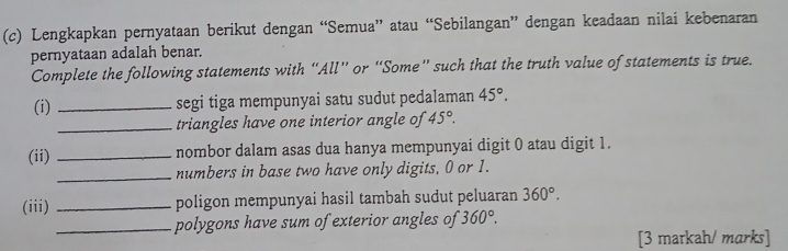 Lengkapkan pernyataan berikut dengan “Semua” atau “Sebilangan” dengan keadaan nilai kebenaran 
pernyataan adalah benar. 
Complete the following statements with “All” or “Some” such that the truth value of statements is true. 
(i) _segi tiga mempunyai satu sudut pedalaman 45°. 
_triangles have one interior angle of 45°. 
(ii) _nombor dalam asas dua hanya mempunyai digit 0 atau digit 1. 
_numbers in base two have only digits, 0 or 1. 
(iii) _poligon mempunyai hasil tambah sudut peluaran 360°. 
_polygons have sum of exterior angles of 360°. 
[3 markah/ marks]