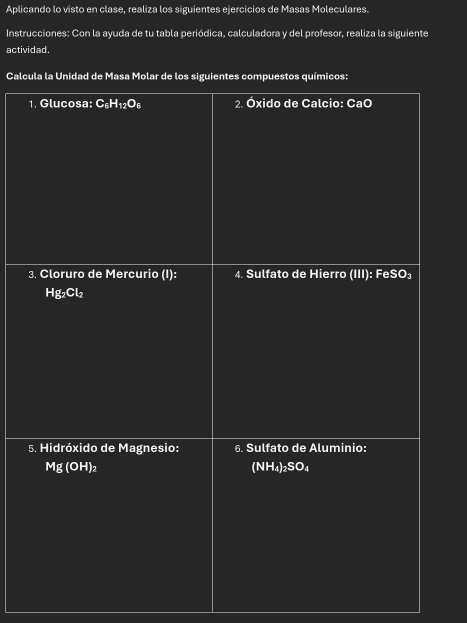 Aplicando lo visto en clase, realiza los siguientes ejercicios de Masas Moleculares. 
Instrucciones: Con la ayuda de tu tabla periódica, calculadora y del profesor, realiza la siguiente 
actividad. 
Calcula la Unidad de Masa Molar de los siguientes compuestos químicos: 
1. Glucosa: C_6H_12 O_6 2. Óxido de Calcio: CaO
3. Cloruro de Mercurio (I): 4. Sulfato de Hierro (III): FeSO:
Hg_2Cl_2
5. Hidróxido de Magnesio: 6. Sulfato de Aluminio:
Mg(OH)_2
(NH_4)_2SO_4