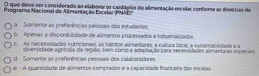 que deve ser considerado ao elaborar os cardápios da alimentação escolar, conforme as diretrizes do
Programa Nacional de Alimentação Escolar (PNAE)?
a. Somente as preferências pessoais dos estudantes.
b. Apenas a disponibilidade de alimentos processados e industrializados.
c. As necessidades nutricionais, os hábitos alimentares, a cultura local, a sustentabilidade e a
diversidade agrícola da região, bem como a adaptação para necessidades alimentares especiais.
d. Somente as preferências pessoais dos colaboradores.
e. A quantidade de alimentos comprados e a capacidade financeira das escolas.