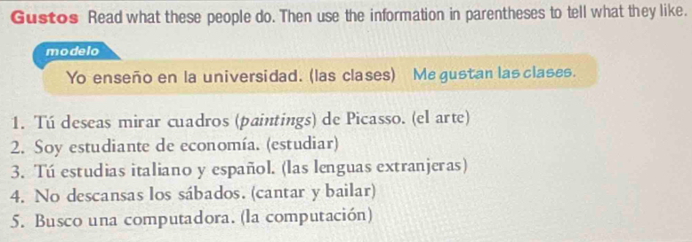 Gustos Read what these people do. Then use the information in parentheses to tell what they like. 
modelo 
Yo enseño en la universidad. (las clases) Me gustan las clases. 
1. Tú deseas mirar cuadros (paintings) de Picasso. (el arte) 
2. Soy estudiante de economía. (estudiar) 
3. Tú estudias italiano y español. (las lenguas extranjeras) 
4. No descansas los sábados. (cantar y bailar) 
5. Busco una computadora. (la computación)