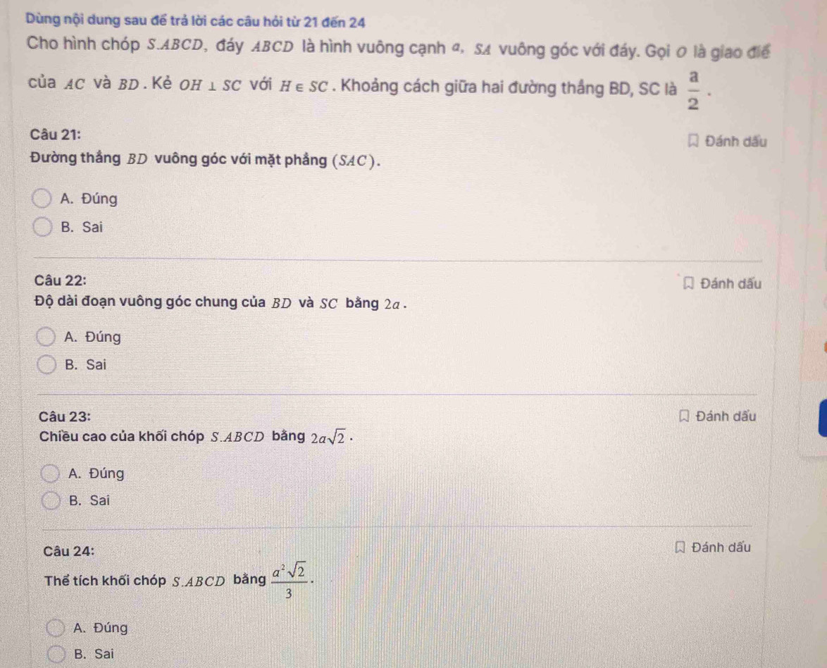 Dùng nội dung sau để trả lời các câu hỏi từ 21 đến 24
Cho hình chóp S. ABCD, đáy ABCD là hình vuông cạnh đ, SA vuông góc với đáy. Gọi 0 là giao điể
của AC và BD. Kẻ OH⊥ SC với H∈ SC. Khoảng cách giữa hai đường thắng BD, SC là  a/2 . 
Câu 21: Đánh dấu
Đường thắng BD vuông góc với mặt phẳng (SAC).
A. Đúng
B. Sai
Câu 22: Đánh dấu
Độ dài đoạn vuông góc chung của BD và SC bằng 2a.
A. Đúng
B. Sai
Câu 23: Đánh dấu
Chiều cao của khối chóp S. ABCD bằng 2asqrt(2)·
A. Đúng
B. Sai
Câu 24: Đánh dấu
Thể tích khối chóp S. ABCD bằng  a^2sqrt(2)/3 ·
A. Đúng
B. Sai