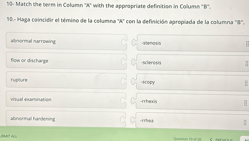 10- Match the term in Column ''A'' with the appropriate definition in Column ''B''.
10.- Haga coincidir el témino de la columna ''A'' con la definición apropiada de la columna ''B''.
abnormal narrowing -stenosis
flow or discharge -sclerosis
rupture -scopy
visual examination -rrhexis
abnormal hardening -rrhea
JBMIT ALL Question 10 of 20 PREVIOUS .