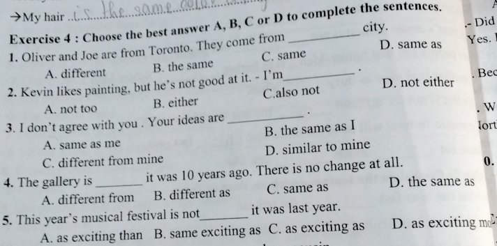 My hair
_
Exercise 4 : Choose the best answer A, B, C or D to complete the sentences.
city.
D. same as
1. Oliver and Joe are from Toronto. They come from _.- Did Yes.
A. different B. the same C. same
.
2. Kevin likes painting, but he’s not good at it. - I’m_ D. not either Bec
A. not too B. either C.also not
W
3. I don’t agree with you . Your ideas are _.
B. the same as I
lort
A. same as me
C. different from mine D. similar to mine
4. The gallery is _it was 10 years ago. There is no change at all.
0.
A. different from B. different as C. same as D. the same as
5. This year’s musical festival is not_ it was last year.
A. as exciting than B. same exciting as C. as exciting as D. as exciting mo