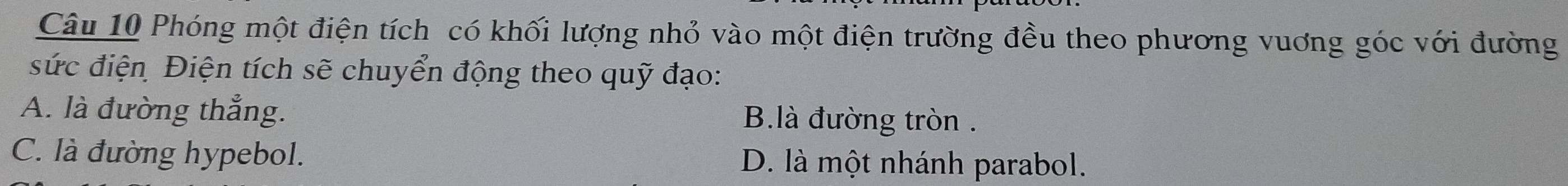 Phóng một điện tích có khối lượng nhỏ vào một điện trường đều theo phương vuơng góc với đường
sức điện Điện tích sẽ chuyển động theo quỹ đạo:
A. là đường thẳng. B.là đường tròn .
C. là đường hypebol. D. là một nhánh parabol.