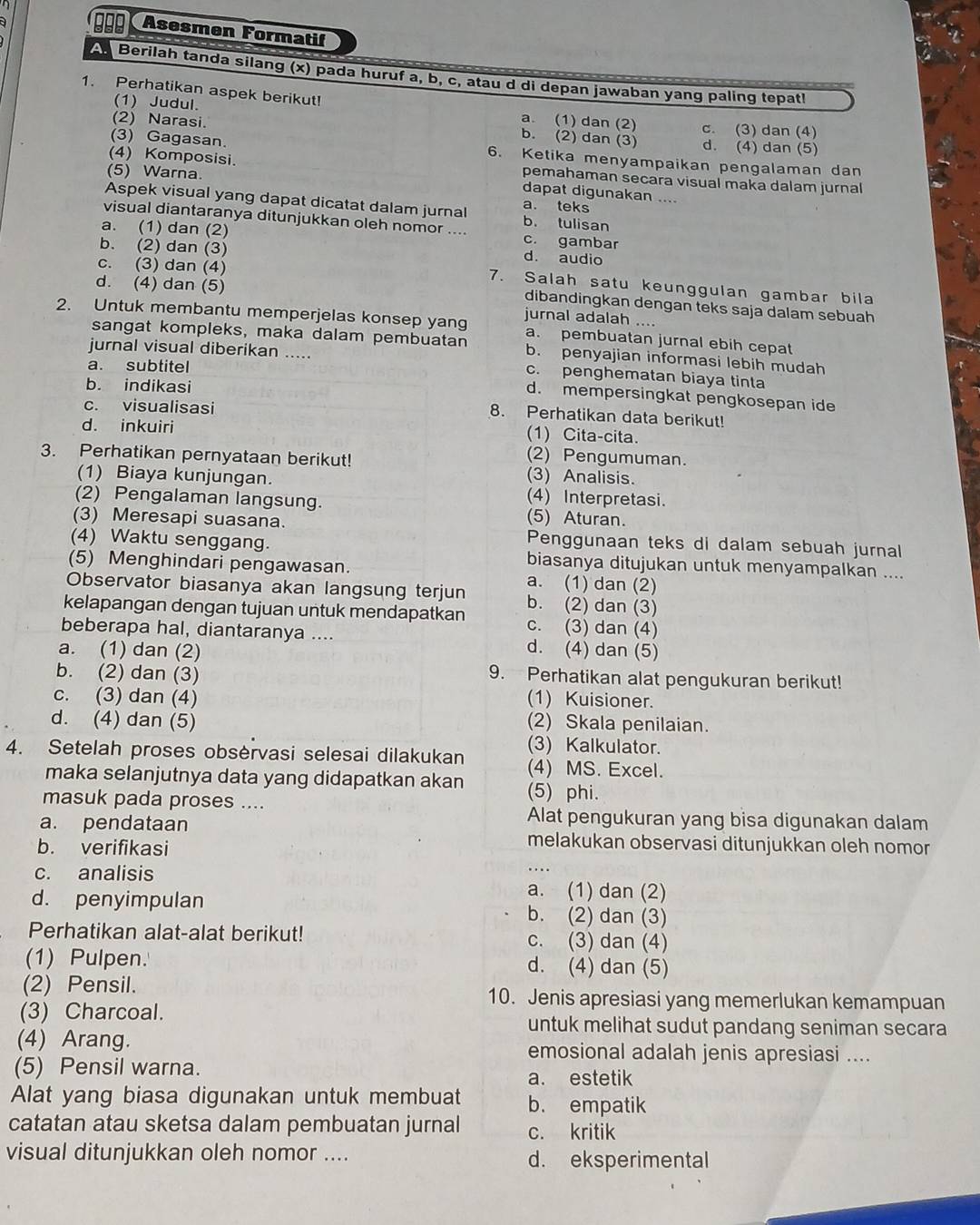 000 Asesmen Formatif
A. Berilah tanda silang (x) pada huruf a, b, c, atau d di depan jawaban yang paling tepat!
1. Perhatikan aspek berikut!
(2) Narasi.
(1) Judul. b. (2) dan (3)
a. (1) dan (2) c. (3) dan (4)
d. (4) dan (5)
(3) Gagasan. 6. Ketika menyampaikan pengalaman dan
(5) Warna
(4) Komposisi. dapat digunakan ....
pemahaman secara visual maka dalam jurnal
Aspek visual yang dapat dicatat dalam jurnal b. tulisan a. teks
visual diantaranya ditunjukkan oleh nomor ....
a. (1) dan (2) c. gambar
d. audio
c. (3) dan (4)
b. (2) dan (3) 7. Salah satu keunggulan gambar bila
d. (4) dan (5) jurnal adalah ....
dibandingkan dengan teks saja dalam sebuah
2. Untuk membantu memperjelas konsep yan a. pembuatan jurnal ebih cepat
sangat kompleks, maka dalam pembuatan b. penyajian informasi lebih mudah
jurnal visual diberikan ..... c. penghematan biaya tinta
a. subtitel
b. indikasi
d. mempersingkat pengkosepan ide
c. visualisasi
8. Perhatikan data berikut!
d. inkuiri
(1) Cita-cita.
(2) Pengumuman.
3. Perhatikan pernyataan berikut! (3) Analisis.
(1) Biaya kunjungan. (4) Interpretasi.
(2) Pengalaman langsung. (5) Aturan.
(3) Meresapi suasana. Penggunaan teks di dalam sebuah jurnal
(4) Waktu senggang. biasanya ditujukan untuk menyampalkan ....
(5) Menghindari pengawasan. a. (1) dan (2)
Observator biasanya akan langsung terjun b. (2) dan (3)
kelapangan dengan tujuan untuk mendapatkan c. (3) dan (4)
beberapa hal, diantaranya .... d. (4) dan (5)
a. (1) dan (2)
b. (2) dan (3)
9. Perhatikan alat pengukuran berikut!
c. (3) dan (4) (1) Kuisioner.
d. (4) dan (5) (2) Skala penilaian.
(3) Kalkulator.
4. Setelah proses obsèrvasi selesai dilakukan (4) MS. Excel.
maka selanjutnya data yang didapatkan akan (5) phi.
masuk pada proses ....
Alat pengukuran yang bisa digunakan dalam
a. pendataan melakukan observasi ditunjukkan oleh nomor
b. verifikasi
c. analisis
.
a. (1) dan (2)
d. penyimpulan b. (2) dan (3)
Perhatikan alat-alat berikut! c. (3) dan (4)
(1) Pulpen. d. (4) dan (5)
(2) Pensil. 10. Jenis apresiasi yang memerlukan kemampuan
(3) Charcoal. untuk melihat sudut pandang seniman secara
(4) Arang. emosional adalah jenis apresiasi ....
(5) Pensil warna.
a. estetik
Alat yang biasa digunakan untuk membuat b. empatik
catatan atau sketsa dalam pembuatan jurnal c. kritik
visual ditunjukkan oleh nomor .... d. eksperimental