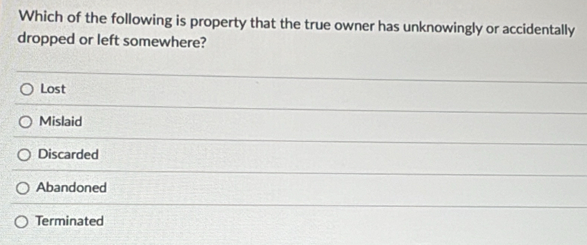 Which of the following is property that the true owner has unknowingly or accidentally
dropped or left somewhere?
Lost
Mislaid
Discarded
Abandoned
Terminated