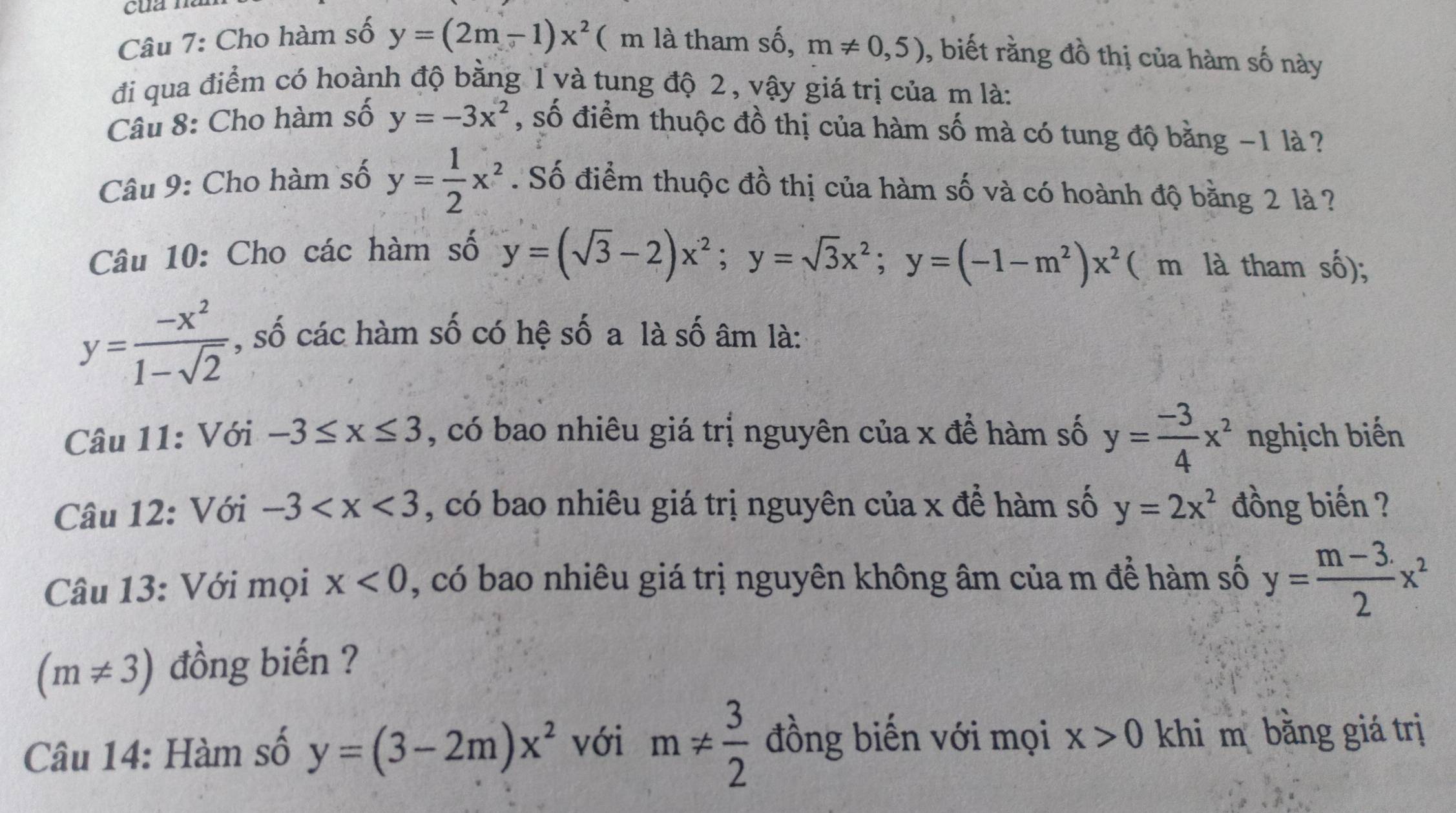 Cho hàm số y=(2m-1)x^2 ( m là tham shat o, m!= 0,5) , biết rằng đồ thị của hàm số này 
đi qua điểm có hoành độ bằng 1 và tung độ 2, vậy giá trị của m là: 
Câu 8: Cho hàm số y=-3x^2 , số điểm thuộc đồ thị của hàm số mà có tung độ bằng −1 là ? 
Câu 9: Cho hàm số y= 1/2 x^2. Số điểm thuộc đồ thị của hàm số và có hoành độ bằng 2 là ? 
Câu 10: Cho các hàm số
y=(sqrt(3)-2)x^2; y=sqrt(3)x^2; y=(-1-m^2)x^2 ( m là tham số);
y= (-x^2)/1-sqrt(2)  , số các hàm số có hệ số a là số âm là: 
Câu 11: Với -3≤ x≤ 3 , có bao nhiêu giá trị nguyên của x đề hàm số y= (-3)/4 x^2 nghịch biến 
Câu 12: Với -3 , có bao nhiêu giá trị nguyên của x để hàm số y=2x^2 đồng biến ? 
Câu 13: Với mọi x<0</tex> , có bao nhiêu giá trị nguyên không âm của m để hàm số y= (m-3.)/2 x^2
(m!= 3) đồng biến ? 
Câu 14: Hàm số y=(3-2m)x^2 với m!=  3/2  đồng biến với mọi x>0 khi m bằng giá trị