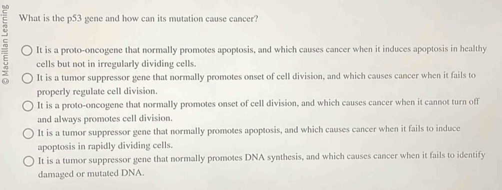 What is the p53 gene and how can its mutation cause cancer?
It is a proto-oncogene that normally promotes apoptosis, and which causes cancer when it induces apoptosis in healthy
cells but not in irregularly dividing cells.
It is a tumor suppressor gene that normally promotes onset of cell division, and which causes cancer when it fails to
properly regulate cell division.
It is a proto-oncogene that normally promotes onset of cell division, and which causes cancer when it cannot turn off
and always promotes cell division.
It is a tumor suppressor gene that normally promotes apoptosis, and which causes cancer when it fails to induce
apoptosis in rapidly dividing cells.
It is a tumor suppressor gene that normally promotes DNA synthesis, and which causes cancer when it fails to identify
damaged or mutated DNA.